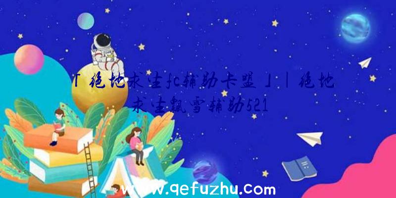 「绝地求生fc辅助卡盟」|绝地求生飘雪辅助521